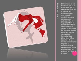 INTRODUCCIÓN:
El feminicidio es un
fenómeno que no es
nuevo, sino que a
existido a lo largo de
la historia. Sin
importar su edad,
color de piel,
condición social, si
son casadas o
solteras, miles de
mujeres en todo el
mundo son víctimas
de la violencia de
género, la cual puede
ser psicológica, física,
verbal, económica,
patrimonial y
feminicida; ésta
última tiene el fatal
desenlace de la
muerte violenta de las
mujeres. El
feminicidio, es la
expresión más brutal
en la escalada de
violencia en contra de
la mujer.
 