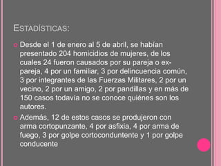 ESTADÍSTICAS:
 Desde el 1 de enero al 5 de abril, se habían
presentado 204 homicidios de mujeres, de los
cuales 24 fueron causados por su pareja o ex-
pareja, 4 por un familiar, 3 por delincuencia común,
3 por integrantes de las Fuerzas Militares, 2 por un
vecino, 2 por un amigo, 2 por pandillas y en más de
150 casos todavía no se conoce quiénes son los
autores.
 Además, 12 de estos casos se produjeron con
arma cortopunzante, 4 por asfixia, 4 por arma de
fuego, 3 por golpe cortoconduntente y 1 por golpe
conducente
 