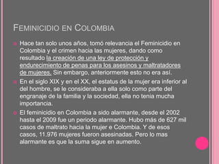 FEMINICIDIO EN COLOMBIA
 Hace tan solo unos años, tomó relevancia el Feminicidio en
Colombia y el crimen hacia las mujeres, dando como
resultado la creación de una ley de protección y
endurecimiento de penas para los asesinos y maltratadores
de mujeres. Sin embargo, anteriormente esto no era así.
 En el siglo XIX y en el XX, el estatus de la mujer era inferior al
del hombre, se le consideraba a ella solo como parte del
engranaje de la familia y la sociedad, ella no tenia mucha
importancia.
 El feminicidio en Colombia a sido alarmante, desde el 2002
hasta el 2009 fue un periodo alarmante. Hubo más de 627 mil
casos de maltrato hacia la mujer e Colombia. Y de esos
casos, 11.976 mujeres fueron asesinadas. Pero lo mas
alarmante es que la suma sigue en aumento.
 