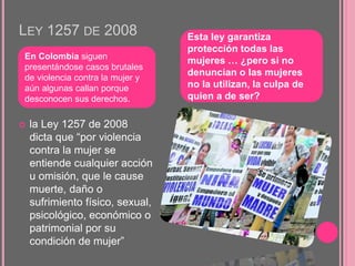 LEY 1257 DE 2008
 la Ley 1257 de 2008
dicta que “por violencia
contra la mujer se
entiende cualquier acción
u omisión, que le cause
muerte, daño o
sufrimiento físico, sexual,
psicológico, económico o
patrimonial por su
condición de mujer”
En Colombia siguen
presentándose casos brutales
de violencia contra la mujer y
aún algunas callan porque
desconocen sus derechos.
Esta ley garantiza
protección todas las
mujeres … ¿pero si no
denuncian o las mujeres
no la utilizan, la culpa de
quien a de ser?
 