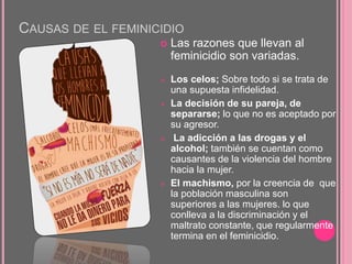 CAUSAS DE EL FEMINICIDIO
 Las razones que llevan al
feminicidio son variadas.
 Los celos; Sobre todo si se trata de
una supuesta infidelidad.
 La decisión de su pareja, de
separarse; lo que no es aceptado por
su agresor.
 La adicción a las drogas y el
alcohol; también se cuentan como
causantes de la violencia del hombre
hacia la mujer.
 El machismo, por la creencia de que
la población masculina son
superiores a las mujeres. lo que
conlleva a la discriminación y el
maltrato constante, que regularmente
termina en el feminicidio.
 