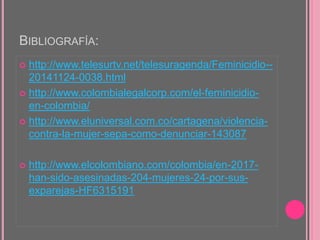 BIBLIOGRAFÍA:
 http://www.telesurtv.net/telesuragenda/Feminicidio--
20141124-0038.html
 http://www.colombialegalcorp.com/el-feminicidio-
en-colombia/
 http://www.eluniversal.com.co/cartagena/violencia-
contra-la-mujer-sepa-como-denunciar-143087
 http://www.elcolombiano.com/colombia/en-2017-
han-sido-asesinadas-204-mujeres-24-por-sus-
exparejas-HF6315191
 