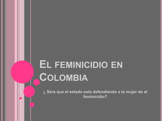 EL FEMINICIDIO EN
COLOMBIA
¿ Sera que el estado esta defendiendo a la mujer de el
feminicidio?
 