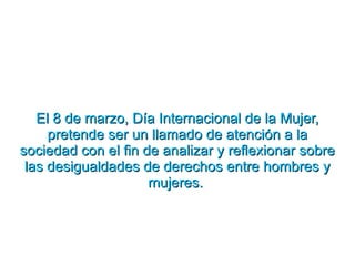 El 8 de marzo, Día Internacional de la Mujer, pretende ser un llamado de atención a la sociedad con el fin de analizar y reflexionar sobre las desigualdades de derechos entre hombres y mujeres.  
