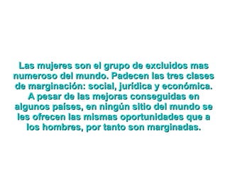 Las mujeres son el grupo de excluidos mas numeroso del mundo. Padecen las tres clases de marginación: social, jurídica y económica. A pesar de las mejoras conseguidas en algunos países, en ningún sitio del mundo se les ofrecen las mismas oportunidades que a los hombres, por tanto son marginadas. 