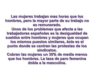 Las mujeres trabajan mas horas que los hombres, pero la mayor parte de su trabajo no es remunerado. Unos de los problemas que afecta a las trabajadoras españolas es la desigualdad de sueldos entre hombres y mujeres que ocupan los mismos puestos similares, éste es el punto donde se centran las protestas de los sindicatos. Cobran las mujeres un 30% de media menos que los hombres. La tasa de paro femenina dobla a la masculina. 