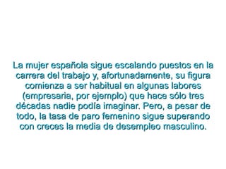 La mujer española sigue escalando puestos en la carrera del trabajo y, afortunadamente, su figura comienza a ser habitual en algunas labores (empresaria, por ejemplo) que hace sólo tres décadas nadie podía imaginar. Pero, a pesar de todo, la tasa de paro femenino sigue superando con creces la media de desempleo masculino. 