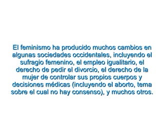 El feminismo ha producido muchos cambios en algunas sociedades occidentales, incluyendo el sufragio femenino, el empleo igualitario, el derecho de pedir el divorcio, el derecho de la mujer de controlar sus propios cuerpos y decisiones médicas (incluyendo el aborto, tema sobre el cual no hay consenso), y muchos otros. 