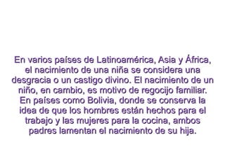 En varios países de Latinoamérica, Asia y África, el nacimiento de una niña se considera una desgracia o un castigo divino. El nacimiento de un niño, en cambio, es motivo de regocijo familiar. En países como Bolivia, donde se conserva la idea de que los hombres están hechos para el trabajo y las mujeres para la cocina, ambos padres lamentan el nacimiento de su hija. 