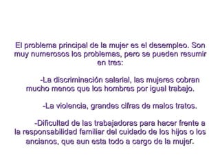 El problema principal de la mujer es el desempleo. Son muy numerosos los problemas, pero se pueden resumir en tres: -La discriminación salarial, las mujeres cobran mucho menos que los hombres por igual trabajo. -La violencia, grandes cifras de malos tratos. -Dificultad de las trabajadoras para hacer frente a la responsabilidad familiar del cuidado de los hijos o los ancianos, que aun esta todo a cargo de la muje r. 