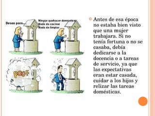 Antes de esa época no estaba bien visto que una mujer trabajara. Si no tenía fortuna o no se casaba, debía dedicarse a la docencia o a tareas de servicio, ya que las expectativas eran estar casada, cuidar a los hijos y relizar las tareas domésticas. 