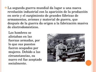 La segunda guerra mundial da lugar a una nueva revolución industrial con la aparición de la producción en serie y el surgimiento de grandes fábricas de armamentos, aviones y material de guerra, que después de la guerra da origen a la fabricación masiva de electrodomésticos. Los hombres se alistaban en las fuerzas armadas, por lo que sus puestos fueron ocupados por mujeres. Debido a las circunstancias, su nuevo rol fue aceptado socialmente. 