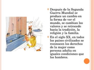 Después de la Segunda  Guerra Mundial se produce un cambio en la forma de ver el mundo, se cambian los valores y se retrocede hacia la tradición, la religión y la familia.  En el siglo XX, en todos los países civilizados se reconocen los derechos de la mujer como persona adulta en iguales condiciones que los hombres. 
