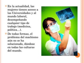 En la actualidad, las mujeres tienen acceso a las Universidades y al mundo laboral, desempeñando cualquier tipo de trabajo (medicina, política…). De todas formas, el problema del machismo aún no se ha solucionado, dándose en todas las culturas del mundo. 