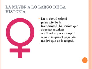 LA MUJER A LO LARGO DE LA HISTORIA La mujer, desde el principio de la humanidad, ha tenido que superar muchos obstáculos para cumplir algo más que el papel de madre que se le asignó. 