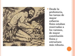 Desde la prehistoria, las tareas de mayor esfuerzo físico estaban reservadas a los varones, de mayor constitución física y estructura más robusta. 