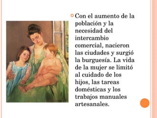 Con el aumento de la población y la necesidad del intercambio comercial, nacieron las ciudades y surgió la burguesía. La vida de la mujer se limitó al cuidado de los hijos, las tareas domésticas y los trabajos manuales artesanales. 