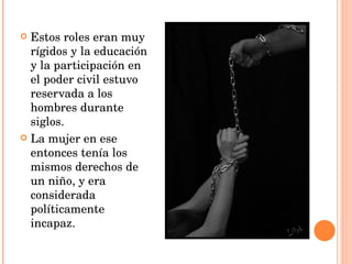 Estos roles eran muy rígidos y la educación y la participación en el poder civil estuvo reservada a los hombres durante siglos.  La mujer en ese entonces tenía los mismos derechos de un niño, y era considerada políticamente incapaz. 