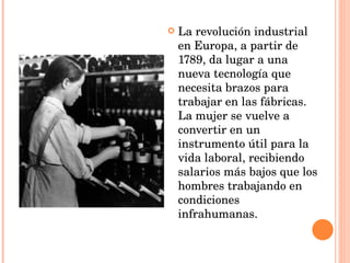 La revolución industrial en Europa, a partir de 1789, da lugar a una nueva tecnología que necesita brazos para trabajar en las fábricas. La mujer se vuelve a convertir en un instrumento útil para la vida laboral, recibiendo salarios más bajos que los hombres trabajando en condiciones infrahumanas. 