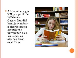 A finales del siglo XIX, y a partir de la Primera Guerra Mundial la mujer empieza a incorporarse a la educación universitaria y a participar en algunas áreas específicas. 