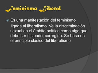    Es una manifestación del feminismo
    ligada al liberalismo. Ve la discriminación
    sexual en el ámbito político como algo que
    debe ser disipado, corregido. Se basa en
    el principio clásico del liberalismo
 