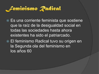  Es una corriente feminista que sostiene
  que la raíz de la desigualdad social en
  todas las sociedades hasta ahora
  existentes ha sido el patriarcado.
 El feminismo Radical tuvo su origen en
  la Segunda ola del feminismo en
  los años 60
 