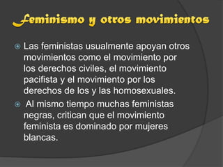  Las feministas usualmente apoyan otros
  movimientos como el movimiento por
  los derechos civiles, el movimiento
  pacifista y el movimiento por los
  derechos de los y las homosexuales.
 Al mismo tiempo muchas feministas
  negras, critican que el movimiento
  feminista es dominado por mujeres
  blancas.
 