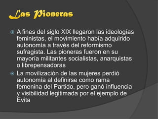  A fines del siglo XIX llegaron las ideologías
  feministas, el movimiento había adquirido
  autonomía a través del reformismo
  sufragista. Las pioneras fueron en su
  mayoría militantes socialistas, anarquistas
  o librepensadoras
 La movilización de las mujeres perdió
  autonomía al definirse como rama
  femenina del Partido, pero ganó influencia
  y visibilidad legitimada por el ejemplo de
  Evita
 