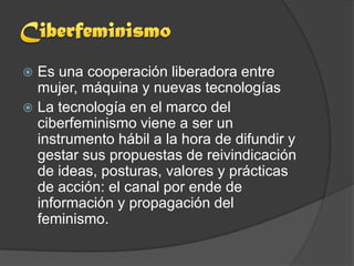  Es una cooperación liberadora entre
  mujer, máquina y nuevas tecnologías
 La tecnología en el marco del
  ciberfeminismo viene a ser un
  instrumento hábil a la hora de difundir y
  gestar sus propuestas de reivindicación
  de ideas, posturas, valores y prácticas
  de acción: el canal por ende de
  información y propagación del
  feminismo.
 
