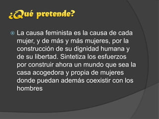    La causa feminista es la causa de cada
    mujer, y de más y más mujeres, por la
    construcción de su dignidad humana y
    de su libertad. Sintetiza los esfuerzos
    por construir ahora un mundo que sea la
    casa acogedora y propia de mujeres
    donde puedan además coexistir con los
    hombres
 