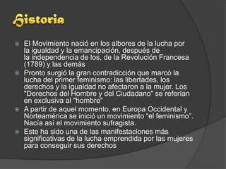    El Movimiento nació en los albores de la lucha por
    la igualdad y la emancipación, después de
    la independencia de los, de la Revolución Francesa
    (1789) y las demás
   Pronto surgió la gran contradicción que marcó la
    lucha del primer feminismo: las libertades, los
    derechos y la igualdad no afectaron a la mujer. Los
    "Derechos del Hombre y del Ciudadano" se referían
    en exclusiva al "hombre"
   A partir de aquel momento, en Europa Occidental y
    Norteamérica se inició un movimiento “el feminismo”.
    Nacía así el movimiento sufragista.
   Este ha sido una de las manifestaciones más
    significativas de la lucha emprendida por las mujeres
    para conseguir sus derechos
 