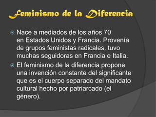  Nace a mediados de los años 70
  en Estados Unidos y Francia. Provenía
  de grupos feministas radicales. tuvo
  muchas seguidoras en Francia e Italia.
 El feminismo de la diferencia propone
  una invención constante del significante
  que es el cuerpo separado del mandato
  cultural hecho por patriarcado (el
  género).
 