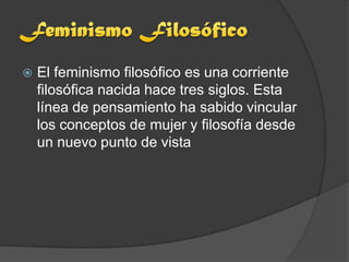    El feminismo filosófico es una corriente
    filosófica nacida hace tres siglos. Esta
    línea de pensamiento ha sabido vincular
    los conceptos de mujer y filosofía desde
    un nuevo punto de vista
 