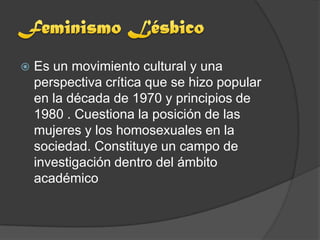    Es un movimiento cultural y una
    perspectiva crítica que se hizo popular
    en la década de 1970 y principios de
    1980 . Cuestiona la posición de las
    mujeres y los homosexuales en la
    sociedad. Constituye un campo de
    investigación dentro del ámbito
    académico
 