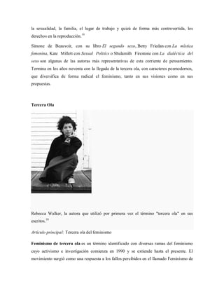 la sexualidad, la familia, el lugar de trabajo y quizá de forma más controvertida, los
derechos en la reproducción.19
Simone de Beauvoir, con su libro El segundo sexo, Betty Friedan con La mística
femenina, Kate Millett con Sexual Politics o Shulamith Firestone con La dialéctica del
sexo son algunas de las autoras más representativas de esta corriente de pensamiento.
Termina en los años noventa con la llegada de la tercera ola, con caracteres posmodernos,
que diversifica de forma radical el feminismo, tanto en sus visiones como en sus
propuestas.
Tercera Ola
Rebecca Walker, la autora que utilizó por primera vez el término "tercera ola" en sus
escritos.10
Artículo principal: Tercera ola del feminismo
Feminismo de tercera ola es un término identificado con diversas ramas del feminismo
cuyo activismo e investigación comienza en 1990 y se extiende hasta el presente. El
movimiento surgió como una respuesta a los fallos percibidos en el llamado Feminismo de
 