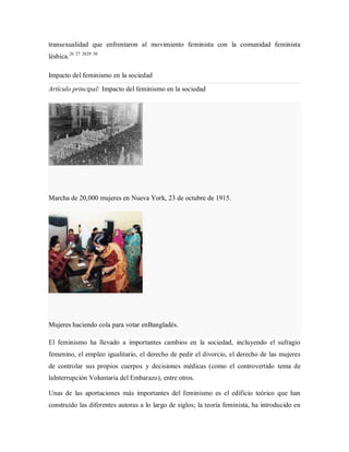 transexualidad que enfrentaron al movimiento feminista con la comunidad feminista
lésbica.26 27 2829 30
Impacto del feminismo en la sociedad
Artículo principal: Impacto del feminismo en la sociedad
Marcha de 20,000 mujeres en Nueva York, 23 de octubre de 1915.
Mujeres haciendo cola para votar enBangladés.
El feminismo ha llevado a importantes cambios en la sociedad, incluyendo el sufragio
femenino, el empleo igualitario, el derecho de pedir el divorcio, el derecho de las mujeres
de controlar sus propios cuerpos y decisiones médicas (como el controvertido tema de
laInterrupción Voluntaria del Embarazo), entre otros.
Unas de las aportaciones más importantes del feminismo es el edificio teórico que han
construido las diferentes autoras a lo largo de siglos; la teoría feminista, ha introducido en
 