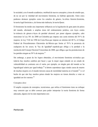 la sociedad y en el mundo académico, multitud de nuevos conceptos y áreas de estudio que,
de no ser por la vitalidad del movimiento feminista, no habrían aparecido. Entre estos
podemos destacar ejemplos como los estudios de género, la crítica literaria feminista,
la teoría legal feminista o, de forma más indirecta, la teoría Queer.
El feminismo ha tenido una importante influencia en la legislación de gran parte de países
del mundo, afectando a amplias áreas del ordenamiento jurídico, con leyes contra
la violencia de género o leyes de paridad electoral, por poner algunos ejemplos, cabe
mencionar la Ley 581 de 2000 en Colombia que impone una cuota mínima del 30 % de
mujeres; la Ley 7142 de 1990 de Costa Rica que impone un mínimo del 40 %; el Código
Federal de Procedimientos Electorales de México que limita al 70 % la presencia de
cualquiera de los sexos; la "ley de Igualdad" española que obliga a la paridad o la
resolución del Consejo Electoral Venezolano de 2008, que obliga a que las postulaciones de
los partidos tengan un 50 % de mujeres.31
Sin embargo, a pesar de los logros obtenidos, el movimiento feminista reivindica que
todavía hay muchos cambios por hacer y que la mujer sigue estando en un estado de
vulnerabilidad en contraste con el varón, por ejemplo, en ningún país del mundo se ha
logradoigual salario por igual trabajo,32
el aborto espontáneo sigue siendo causa de muerte
de muchas mujeres en el mundo (tercera causa de mortalidad materna en el mundo33
) o el
hecho de que aún hay muchos países donde las mujeres no tienen derecho a votar en
igualdad con los varones.34
Conceptos clave
El amplio conjunto de conceptos, tecnicismos, que utiliza el feminismo tiene un enfoque
muy concreto que se debe conocer para poder interpretar la teoría feminista de forma
adecuada, algunos de los más importantes son:
Patriarcado
 