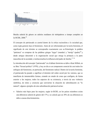Brecha salarial de género en salarios medianos de trabajadores a tiempo completo en
la OCDE, 2008.35
El concepto de patriarcado es central dentro de la crítica racionalista a la sociedad que,
como regla general, hace el feminismo. Antes de ser reformulado por la teoría feminista, el
significado de este término se correspondía exactamente con su Etimología: la palabra
"patriarca" se compone de las palabras griegas "άρχω" (mandar) y "πατήρ" (padre)36
y
desde antiguo denominó a la organización social que otorga la primacía a la parte
masculina de la sociedad, e institucionaliza la influencia del padre de familia.37 38
La introducción del concepto "patriarcado" en el debate feminista se debe a Kate Millett, en
su libro "Sexual politics" (1970), y hoy en día es un componente esencial de casi todos los
enfoques del feminismo, en particular, del feminismo radical. Dentro de la teoría feminista,
el patriarcado ha pasado a significar el dominio del orden social por los varones, que se
manifiesta de innumerables formas, creando un estado de cosas que configura, de forma
exterior a las mujeres, todos los aspectos de su existencia, a través de una violencia
simbólica, de mitos y creencias que convierten la situación de subordinación en "lo
natural", algunos ejemplos de esta subordinación patriarcal serían:
Salarios más bajos para las mujeres, según la OCDE, en los países miembros existe
una diferencia salarial de género del 17% y se calcula que un 30% de esa diferencia se
debe a causas discriminatorias.
 