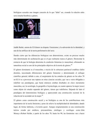 biológicas sexuales una imagen concreta de lo que "debe" ser, creando la relación entre
sexo (macho/hembra) y género.
Judith Butler, autora de El Género en disputa: Feminismo y la subversión de la identidad, y
una de las artífices de la teoría performativa del sexo.
Siendo cierto que las diferencias biológicas son deterministas, existe un proceso mucho
más determinante de aculturación que es el que realmente marca el género. Desmontar la
creencia de que la biología determina la condición femenina (o masculina), afirmando su
naturaleza social es uno de los principales objetivos de la teoría de género.48
El género dominante es el masculino, a través de la estructura patriarcal establece dicho
dominio, necesitando diferenciarse del género femenino y determinando el enfoque
científico general, debido a esto, el surgimiento de los estudios de género en los años 70
en EUA va a provocar una ruptura en otras ciencias sociales, que van a verse obligadas a
redefinir sus paradigmas, que hasta entonces estaban diseñados en clave meramente
masculina, así, la sociología, la geografía o la psicología, en cuanto aparece la mujer (sexo)
como objeto de estudio separado del género, tienen que redefinirse. Dejando de lado el
paradigma del determinismo biológico y apareciendo una construcción racional de la
relación de la sociedad con la mujer.49
El género como construcción social y no biológica es una de las contribuciones más
importantes de la teoría feminista y pone de relieve la multiplicidad de identidades, dando
lugar, de forma indirecta, a la teoría queer. Aunque originariamente es una construcción
teórica creada por médicos, psicoanalistas, etnólogos y sexólogos como John
Money o Robert Stoller, a partir de los años 70, hasta los 90, las feministas van a hacer
 