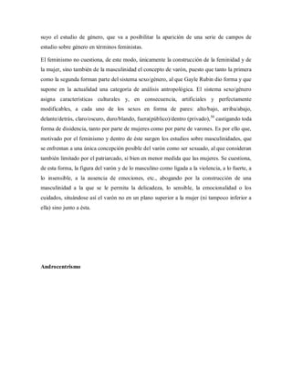 suyo el estudio de género, que va a posibilitar la aparición de una serie de campos de
estudio sobre género en términos feministas.
El feminismo no cuestiona, de este modo, únicamente la construcción de la feminidad y de
la mujer, sino también de la masculinidad el concepto de varón, puesto que tanto la primera
como la segunda forman parte del sistema sexo/género, al que Gayle Rubin dio forma y que
supone en la actualidad una categoría de análisis antropológica. El sistema sexo/género
asigna características culturales y, en consecuencia, artificiales y perfectamente
modificables, a cada uno de los sexos en forma de pares: alto/bajo, arriba/abajo,
delante/detrás, claro/oscuro, duro/blando, fuera(público)/dentro (privado),50
castigando toda
forma de disidencia, tanto por parte de mujeres como por parte de varones. Es por ello que,
motivado por el feminismo y dentro de éste surgen los estudios sobre masculinidades, que
se enfrentan a una única concepción posible del varón como ser sexuado, al que consideran
también limitado por el patriarcado, si bien en menor medida que las mujeres. Se cuestiona,
de esta forma, la figura del varón y de lo masculino como ligada a la violencia, a lo fuerte, a
lo insensible, a la ausencia de emociones, etc., abogando por la construcción de una
masculinidad a la que se le permita la delicadeza, lo sensible, la emocionalidad o los
cuidados, situándose así el varón no en un plano superior a la mujer (ni tampoco inferior a
ella) sino junto a ésta.
Androcentrismo
 