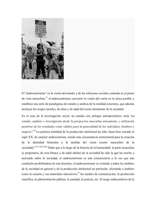 El "androcentrismo" es la visión del mundo y de las relaciones sociales centrada en el punto
de vista masculino,51
el androcentrismo convierte la visión del varón en la única posible y
establece una serie de paradigmas de estudio y análisis de la realidad concretos, que además
incluyen los sesgos raciales, de clase y de edad del sector dominante de la sociedad.
En el caso de la investigación social, un estudio con enfoque antropocéntrico sería "un
estudio, análisis o investigación desde la perspectiva masculina únicamente, y utilización
posterior de los resultados como válidos para la generalidad de los individuos, hombres y
mujeres".52
La práctica totalidad de la producción intelectual ha sido, hasta bien entrado el
siglo XX, de carácter androcentrista, siendo ésta circunstancia instrumental para la creación
de la identidad femenina a la medida del varón (sector masculino de la
sociedad).[cita requerida]
Dado que a lo largo de la historia de la humanidad, la parte masculina
(y propietaria, de raza blanca y de edad adulta) de la sociedad ha sido la que ha escrito y
teorizado sobre la sociedad, el androcentrismo es una consecuencia a la vez que una
condición posibilitadora de este dominio, el androcentrismo se extiende a todos los ámbitos
de la sociedad en general y de la producción intelectual en particular, afectando a ámbitos
como la escuela y sus materiales educativos,53
los medios de comunicación, la producción
científica, la administración pública, la sanidad, la justicia, etc. El sesgo androcéntrico de la
 