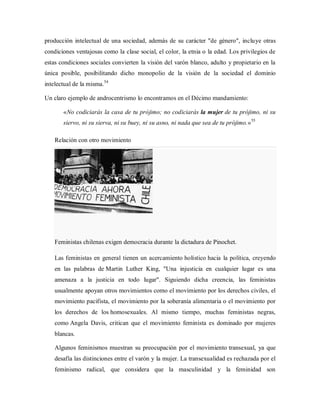 producción intelectual de una sociedad, además de su carácter "de género", incluye otras
condiciones ventajosas como la clase social, el color, la etnia o la edad. Los privilegios de
estas condiciones sociales convierten la visión del varón blanco, adulto y propietario en la
única posible, posibilitando dicho monopolio de la visión de la sociedad el dominio
intelectual de la misma.54
Un claro ejemplo de androcentrismo lo encontramos en el Décimo mandamiento:
«No codiciarás la casa de tu prójimo; no codiciarás la mujer de tu prójimo, ni su
siervo, ni su sierva, ni su buey, ni su asno, ni nada que sea de tu prójimo.»55
Relación con otro movimiento
Feministas chilenas exigen democracia durante la dictadura de Pinochet.
Las feministas en general tienen un acercamiento holístico hacia la política, creyendo
en las palabras de Martin Luther King, "Una injusticia en cualquier lugar es una
amenaza a la justicia en todo lugar". Siguiendo dicha creencia, las feministas
usualmente apoyan otros movimientos como el movimiento por los derechos civiles, el
movimiento pacifista, el movimiento por la soberanía alimentaria o el movimiento por
los derechos de los homosexuales. Al mismo tiempo, muchas feministas negras,
como Angela Davis, critican que el movimiento feminista es dominado por mujeres
blancas.
Algunos feminismos muestran su preocupación por el movimiento transexual, ya que
desafía las distinciones entre el varón y la mujer. La transexualidad es rechazada por el
feminismo radical, que considera que la masculinidad y la feminidad son
 