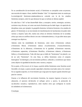 En su consideración de movimiento social, el feminismo se conceptúa como un proceso,
una sucesión de etapas o fases, también llamadas "olas". Es importante tener en cuenta que
la cronología del feminismo estadounidense no coincide con la de los estudios
feministas europeos, entre los que destacan los que se realizan en idioma español.
En cada fase u "ola" se han desarrollado ideas y conceptos, teorías, estrategias, acciones,
corrientes muy diversas, así como una teoría feminista que ha dado lugar a la aparición de
disciplinas como, por ejemplo, la geografía feminista, la historia feminista o los estudios de
género. El feminismo es un movimiento de transformación de lasrelaciones de poder entre
varones y mujeres,6
para ello, realiza una crítica en términos feministas de la sociedad,
crítica que entra en conflicto directo con esta visiónandrocéntrica, a la que debe atacar para
conseguir sus objetivos.
Además están las modalidades de feminismo, entre otras: el feminismo cultural,
el feminismo liberal, el feminismo radical, el ecofeminismo, el anarcofeminismo,
el feminismo de la diferencia, el feminismo de la igualdad, el feminismo marxista,
el feminismo separatista, el feminismo filosófico, el feminismo islámico, el feminismo
lésbico y el transfeminismo. Todo ello hace que se hable de "feminismos" (en plural) y no
de un solo "feminismo". En esta línea, se define feminismo como el conjunto
heterogéneo7
de ideologías y de movimientos políticos, culturales y económicos que tienen
como objetivo la igualdad de derechos entre varones y mujeres.
Por su parte, el Diccionario de la lengua española define feminismo como 'doctrina social
favorable a la mujer, a quien concede capacidad y derechos reservados antes a los varones'.
En su segunda acepción, es el movimiento que exige para las mujeres iguales derechos que
para los varones.
Gracias a la influencia del movimiento feminista, las mujeres lograron el acceso a la
educación, el ejercicio del derecho al sufragio activo y pasivo, la protección de
sus derechos sexuales y reproductivos, entre muchos otros que configuran la noción
de ciudadanía en la democracia.
Cronología
 