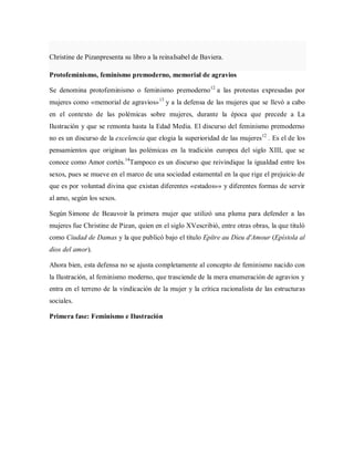 Christine de Pizanpresenta su libro a la reinaIsabel de Baviera.
Protofeminismo, feminismo premoderno, memorial de agravios
Se denomina protofeminismo o feminismo premoderno12
a las protestas expresadas por
mujeres como «memorial de agravios»13
y a la defensa de las mujeres que se llevó a cabo
en el contexto de las polémicas sobre mujeres, durante la época que precede a La
Ilustración y que se remonta hasta la Edad Media. El discurso del feminismo premoderno
no es un discurso de la excelencia que elogia la superioridad de las mujeres12
. Es el de los
pensamientos que originan las polémicas en la tradición europea del siglo XIII, que se
conoce como Amor cortés.14
Tampoco es un discurso que reivindique la igualdad entre los
sexos, pues se mueve en el marco de una sociedad estamental en la que rige el prejuicio de
que es por voluntad divina que existan diferentes «estados»» y diferentes formas de servir
al amo, según los sexos.
Según Simone de Beauvoir la primera mujer que utilizó una pluma para defender a las
mujeres fue Christine de Pizan, quien en el siglo XVescribió, entre otras obras, la que tituló
como Ciudad de Damas y la que publicó bajo el título Epître au Dieu d'Amour (Epístola al
dios del amor).
Ahora bien, esta defensa no se ajusta completamente al concepto de feminismo nacido con
la Ilustración, al feminismo moderno, que trasciende de la mera enumeración de agravios y
entra en el terreno de la vindicación de la mujer y la crítica racionalista de las estructuras
sociales.
Primera fase: Feminismo e Ilustración
 