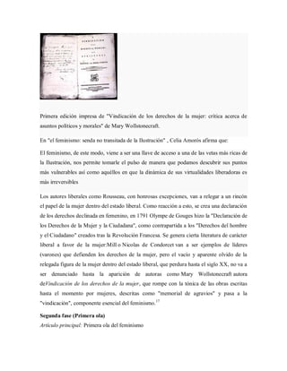 Primera edición impresa de "Vindicación de los derechos de la mujer: crítica acerca de
asuntos políticos y morales" de Mary Wollstonecraft.
En "el feminismo: senda no transitada de la Ilustración" , Celia Amorós afirma que:
El feminismo, de este modo, viene a ser una llave de acceso a una de las vetas más ricas de
la Ilustración, nos permite tomarle el pulso de manera que podamos descubrir sus puntos
más vulnerables así como aquéllos en que la dinámica de sus virtualidades liberadoras es
más irreversibles
Los autores liberales como Rousseau, con honrosas excepciones, van a relegar a un rincón
el papel de la mujer dentro del estado liberal. Como reacción a esto, se crea una declaración
de los derechos declinada en femenino, en 1791 Olympe de Gouges hizo la "Declaración de
los Derechos de la Mujer y la Ciudadana", como contrapartida a los "Derechos del hombre
y el Ciudadano" creados tras la Revolución Francesa. Se genera cierta literatura de carácter
liberal a favor de la mujer:Mill o Nicolas de Condorcet van a ser ejemplos de líderes
(varones) que defienden los derechos de la mujer, pero el vacío y aparente olvido de la
relegada figura de la mujer dentro del estado liberal, que perdura hasta el siglo XX, no va a
ser denunciado hasta la aparición de autoras como Mary Wollstonecraft autora
deVindicación de los derechos de la mujer, que rompe con la tónica de las obras escritas
hasta el momento por mujeres, descritas como "memorial de agravios" y pasa a la
"vindicación", componente esencial del feminismo.17
Segunda fase (Primera ola)
Artículo principal: Primera ola del feminismo
 