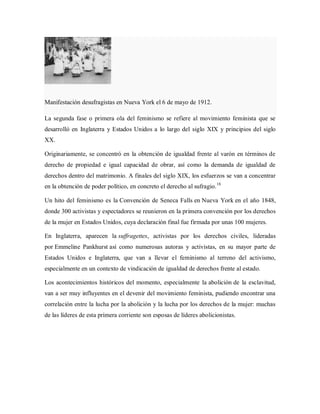 Manifestación desufragistas en Nueva York el 6 de mayo de 1912.
La segunda fase o primera ola del feminismo se refiere al movimiento feminista que se
desarrolló en Inglaterra y Estados Unidos a lo largo del siglo XIX y principios del siglo
XX.
Originariamente, se concentró en la obtención de igualdad frente al varón en términos de
derecho de propiedad e igual capacidad de obrar, así como la demanda de igualdad de
derechos dentro del matrimonio. A finales del siglo XIX, los esfuerzos se van a concentrar
en la obtención de poder político, en concreto el derecho al sufragio.18
Un hito del feminismo es la Convención de Seneca Falls en Nueva York en el año 1848,
donde 300 activistas y espectadores se reunieron en la primera convención por los derechos
de la mujer en Estados Unidos, cuya declaración final fue firmada por unas 100 mujeres.
En Inglaterra, aparecen la suffragettes, activistas por los derechos civiles, lideradas
por Emmeline Pankhurst así como numerosas autoras y activistas, en su mayor parte de
Estados Unidos e Inglaterra, que van a llevar el feminismo al terreno del activismo,
especialmente en un contexto de vindicación de igualdad de derechos frente al estado.
Los acontecimientos históricos del momento, especialmente la abolición de la esclavitud,
van a ser muy influyentes en el devenir del movimiento feminista, pudiendo encontrar una
correlación entre la lucha por la abolición y la lucha por los derechos de la mujer: muchas
de las líderes de esta primera corriente son esposas de líderes abolicionistas.
 