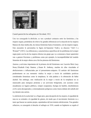 Cuartel general de las sufragistas en Cleveland, 1912.
Una vez conseguida la abolición, se van a producir contactos entre las feministas y las
mujeres negras, poniéndose de relieve las grandes diferencias en la situación de las mujeres
blancas de clase media-alta, las únicas feministas hasta el momento, con las mujeres negras.
Este encuentro lo personaliza la figura de Sojourner Truth y su discurso "Ain't I a
Woman?" (1851). Las diferencias y características específicas de los problemas de la mujer
negra junto con los de las mujeres obreras (un grupo que va a comenzar a hacer aparición)
van a generar fricciones y problemas como por ejemplo, la incompatibilidad del modelo
femenino de la mujer obrera con el de las pioneras del feminismo.
Autoras y activistas importantes de la primera ola del feminismo son: Lucretia Mott, Lucy
Stone, Elizabeth Cady Stanton, y Susan B. Anthony, muchas de ellas vinculadas al
abolicionismo e influenciadas por el pensamiento cuáquero. El carácter del feminismo
predominante en ese momento vindica la mujer a través de cualidades positivas
consideradas femeninas como la templanza, la vida piadosa o la abstención de beber
alcohol. Sin embargo, esta vindicación de la mujer a través de la templanza no es
menoscabo para enérgicas protestas y un activismo beligerante, con acciones como
encadenarse en lugares públicos, romper escaparates, huelgas de hambre, desobediencia
civil o actos desesperados y extremadamente peligrosos como tirarse delante del caballo del
rey durante una carrera.
La abolición de la esclavitud va a llegar pero, para decepción de las mujeres, la igualdad de
raza no se extiende a la igualdad de género, de modo que el movimiento feminista va a
tener que buscar un camino propio, separándose del movimiento abolicionista. Tras grandes
esfuerzos, se conseguirá el derecho al sufragio en 1918, cuando en Inglaterra se regula el
 
