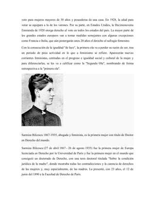 voto para mujeres mayores de 30 años y poseedoras de una casa. En 1928, la edad para
votar se equipara a la de los varones. Por su parte, en Estados Unidos, la Decimonovena
Enmienda de 1920 otorga derecho al voto en todos los estados del país. La mayor parte de
los grandes estados europeos van a tomar medidas semejantes con algunas excepciones
como Francia o Italia, que aún postergarán unos 20 años el derecho al sufragio femenino.
Con la consecución de la igualdad "de Iure", la primera ola va a perder su razón de ser, tras
un periodo de poca actividad en lo que a feminismo se refiere. Aparecerán nuevas
corrientes feministas, centradas en el progreso e igualdad social y cultural de la mujer y
para diferenciarlas, se les va a calificar como la "Segunda Ola", nombrando de forma
retrospectiva a la "primera ola".
Sarmiza Bilcescu 1867-1935, abogada y feminista, es la primera mujer con título de Doctor
en Derecho del mundo.
Sarmiza Bilcescu (27 de abril 1867 - 26 de agosto 1935) fue la primera mujer de Europa
licenciada en Derecho por la Universidad de París y fue la primera mujer en el mundo que
consiguió un doctorado de Derecho, con una tesis doctoral titulada "Sobre la condición
jurídica de la madre", donde mostraba todas las contradicciones y la carencia de derechos
de las mujeres y, muy especialmente, de las madres. La presentó, con 23 años, el 12 de
junio del 1890 a la Facultad de Derecho de París.
 