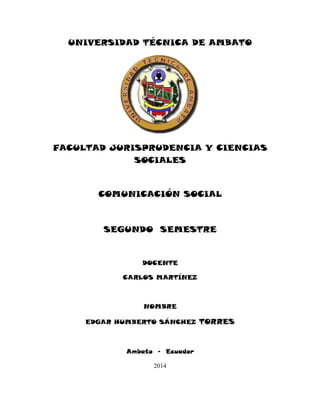 UNIVERSIDAD TÉCNICA DE AMBATO
FACULTAD JURISPRUDENCIA Y CIENCIAS
SOCIALES
COMUNICACIÓN SOCIAL
SEGUNDO SEMESTRE
DOCENTE
CARLOS MARTÍNEZ
NOMBRE
EDGAR HUMBERTO SÁNCHEZ TORRES
Ambato - Ecuador
2014
 