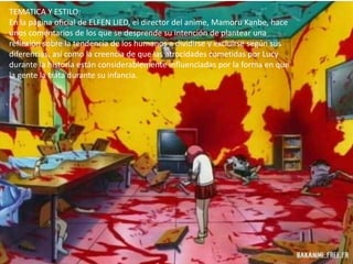 TEMATICA Y ESTILO:
En la página oficial de ELFEN LIED, el director del anime, Mamoru Kanbe, hace
unos comentarios de los que se desprende su intención de plantear una
reflexión sobre la tendencia de los humanos a dividirse y excluirse según sus
diferencias, así como la creencia de que las atrocidades cometidas por Lucy
durante la historia están considerablemente influenciadas por la forma en que
la gente la trata durante su infancia.
 